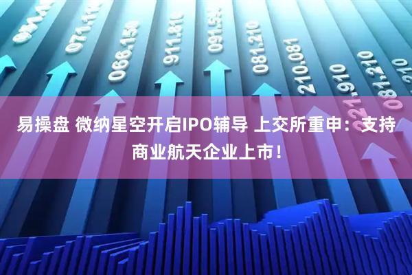 易操盘 微纳星空开启IPO辅导 上交所重申：支持商业航天企业上市！