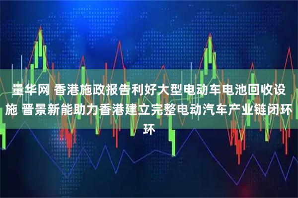量华网 香港施政报告利好大型电动车电池回收设施 晋景新能助力香港建立完整电动汽车产业链闭环