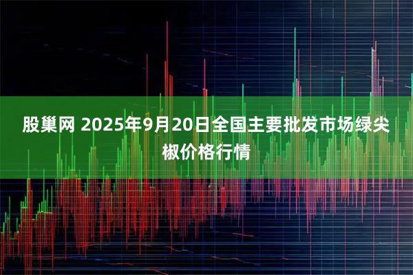 股巢网 2025年9月20日全国主要批发市场绿尖椒价格行情