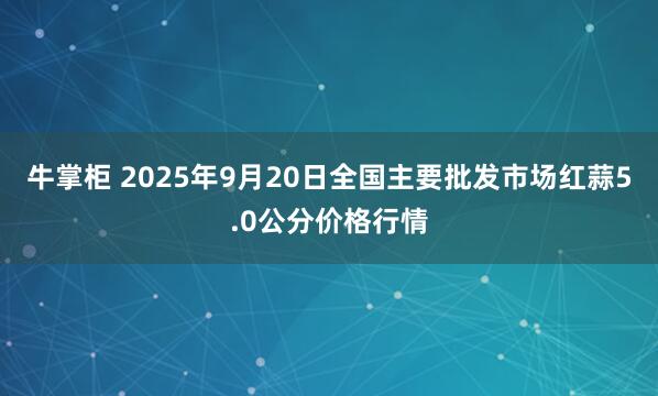 牛掌柜 2025年9月20日全国主要批发市场红蒜5.0公分价格行情