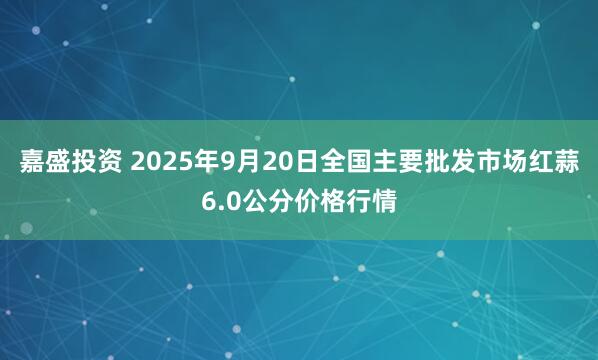 嘉盛投资 2025年9月20日全国主要批发市场红蒜6.0公分价格行情