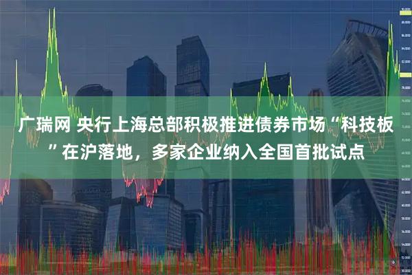 广瑞网 央行上海总部积极推进债券市场“科技板”在沪落地，多家企业纳入全国首批试点