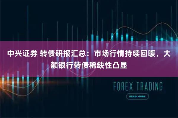 中兴证券 转债研报汇总：市场行情持续回暖，大额银行转债稀缺性凸显