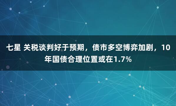七星 关税谈判好于预期，债市多空博弈加剧，10年国债合理位置或在1.7%