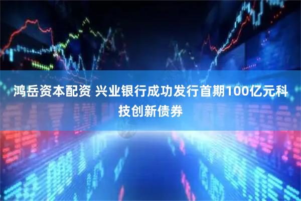 鸿岳资本配资 兴业银行成功发行首期100亿元科技创新债券