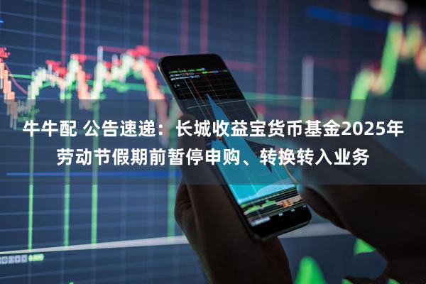 牛牛配 公告速递：长城收益宝货币基金2025年劳动节假期前暂停申购、转换转入业务