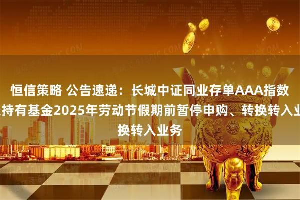 恒信策略 公告速递：长城中证同业存单AAA指数7天持有基金2025年劳动节假期前暂停申购、转换转入业务