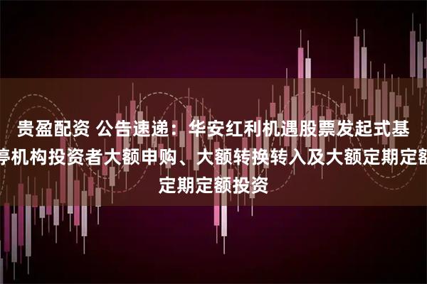 贵盈配资 公告速递：华安红利机遇股票发起式基金暂停机构投资者大额申购、大额转换转入及大额定期定额投资