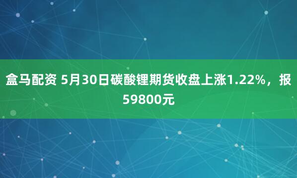 盒马配资 5月30日碳酸锂期货收盘上涨1.22%，报59800元