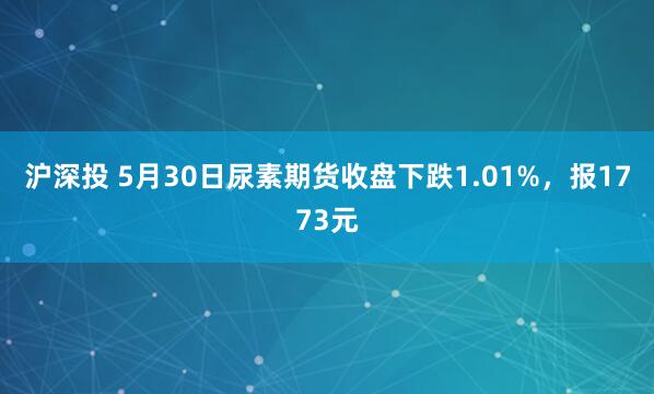 沪深投 5月30日尿素期货收盘下跌1.01%，报1773元