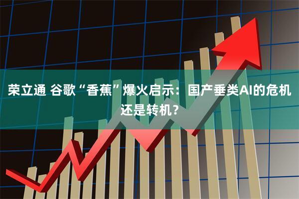 荣立通 谷歌“香蕉”爆火启示：国产垂类AI的危机还是转机？