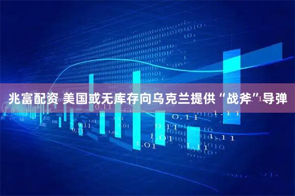 兆富配资 美国或无库存向乌克兰提供“战斧”导弹