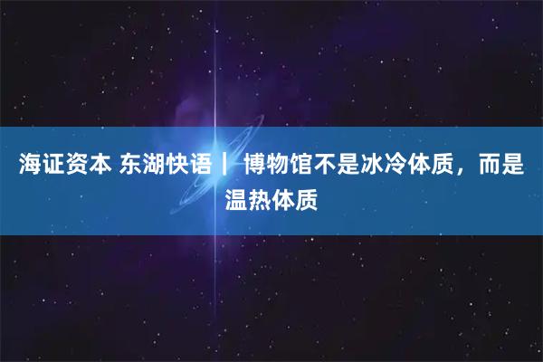 海证资本 东湖快语｜ 博物馆不是冰冷体质，而是温热体质