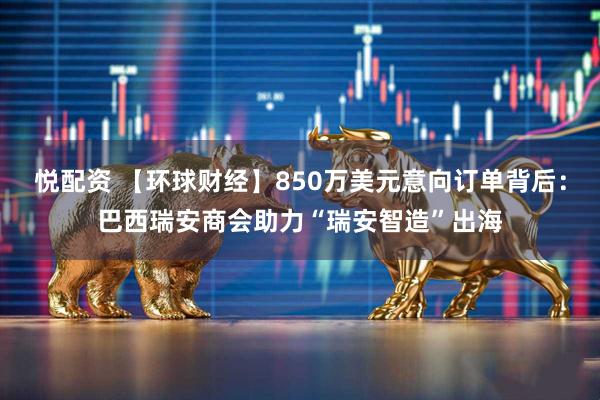 悦配资 【环球财经】850万美元意向订单背后：巴西瑞安商会助力“瑞安智造”出海