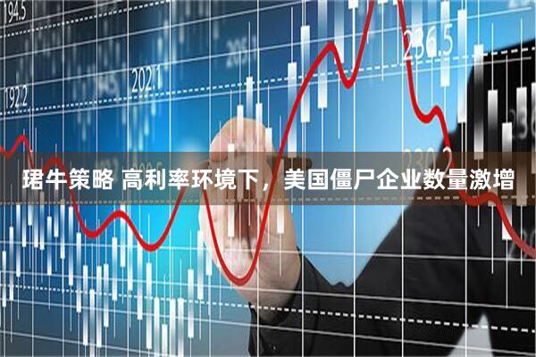 珺牛策略 高利率环境下，美国僵尸企业数量激增