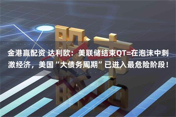 金港赢配资 达利欧：美联储结束QT=在泡沫中刺激经济，美国“大债务周期”已进入最危险阶段！