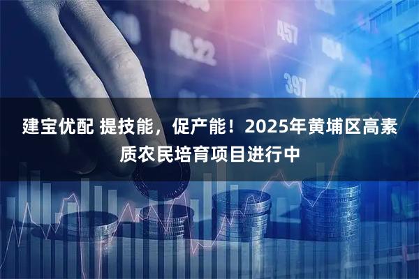 建宝优配 提技能，促产能！2025年黄埔区高素质农民培育项目进行中