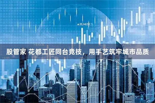 股管家 花都工匠同台竞技，用手艺筑牢城市品质