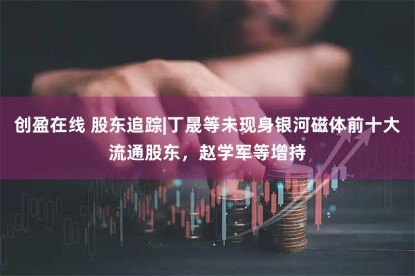 创盈在线 股东追踪|丁晟等未现身银河磁体前十大流通股东，赵学军等增持