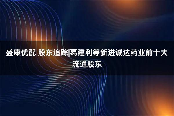 盛康优配 股东追踪|葛建利等新进诚达药业前十大流通股东