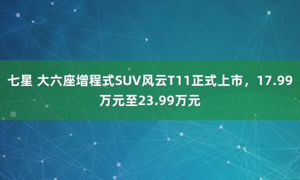 七星 大六座增程式SUV风云T11正式上市，17.99万元至23.99万元