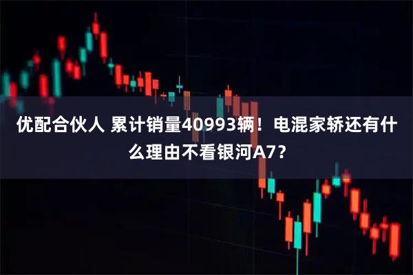优配合伙人 累计销量40993辆！电混家轿还有什么理由不看银河A7？