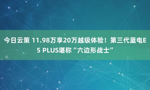 今日云策 11.98万享20万越级体验！第三代蓝电E5 PLUS堪称“六边形战士”