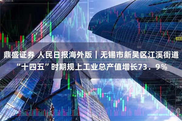 鼎盛证券 人民日报海外版｜无锡市新吴区江溪街道“十四五”时期规上工业总产值增长73．9％