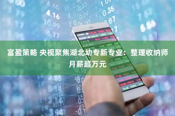 富盈策略 央视聚焦湖北幼专新专业：整理收纳师月薪超万元