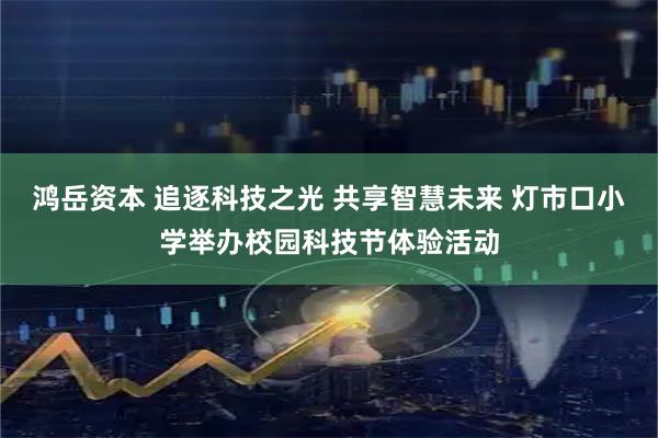 鸿岳资本 追逐科技之光 共享智慧未来 灯市口小学举办校园科技节体验活动