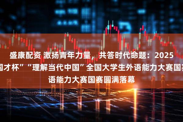 盛康配资 激扬青年力量，共答时代命题：2025“外研社·国才杯”“理解当代中国”全国大学生外语能力大赛国赛圆满落幕