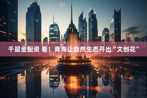 千层金配资 看！青海让自然生态开出“文创花”