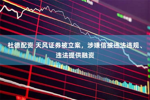 杜德配资 天风证券被立案，涉嫌信披违法违规、违法提供融资