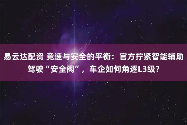 易云达配资 竞速与安全的平衡：官方拧紧智能辅助驾驶“安全阀”，车企如何角逐L3级？