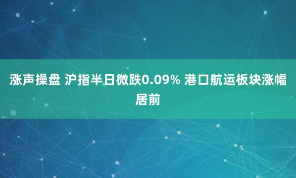 涨声操盘 沪指半日微跌0.09% 港口航运板块涨幅居前