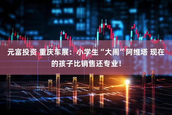 元富投资 重庆车展：小学生“大闹”阿维塔 现在的孩子比销售还专业！