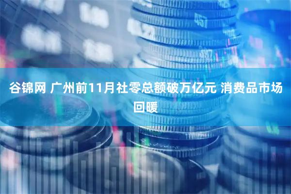 谷锦网 广州前11月社零总额破万亿元 消费品市场回暖