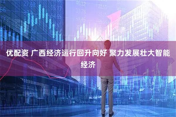 优配资 广西经济运行回升向好 聚力发展壮大智能经济