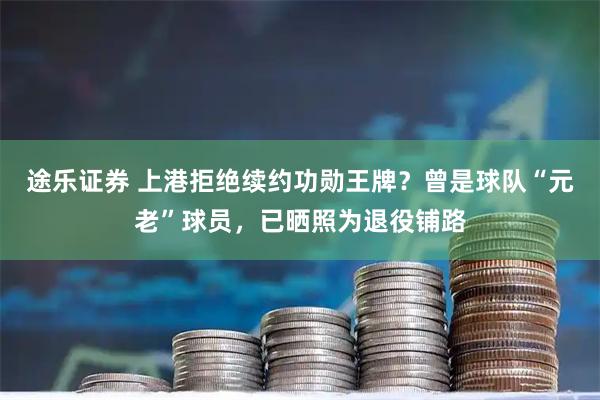 途乐证券 上港拒绝续约功勋王牌？曾是球队“元老”球员，已晒照为退役铺路