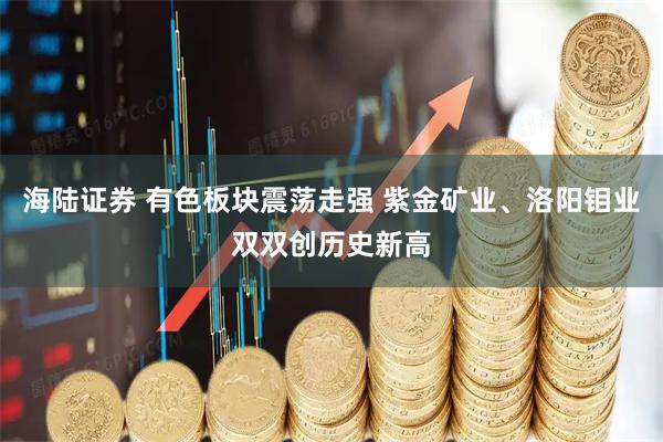 海陆证券 有色板块震荡走强 紫金矿业、洛阳钼业双双创历史新高