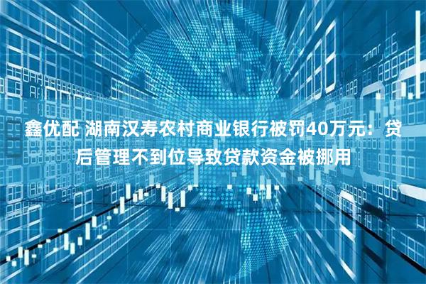 鑫优配 湖南汉寿农村商业银行被罚40万元：贷后管理不到位导致贷款资金被挪用