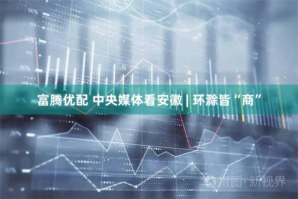 富腾优配 中央媒体看安徽 | 环滁皆“商”