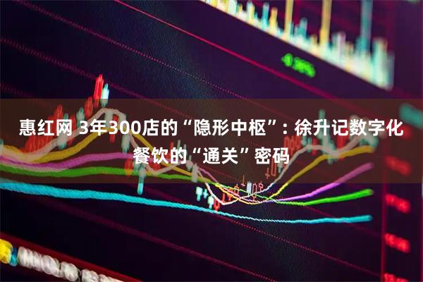 惠红网 3年300店的“隐形中枢”: 徐升记数字化餐饮的“通关”密码