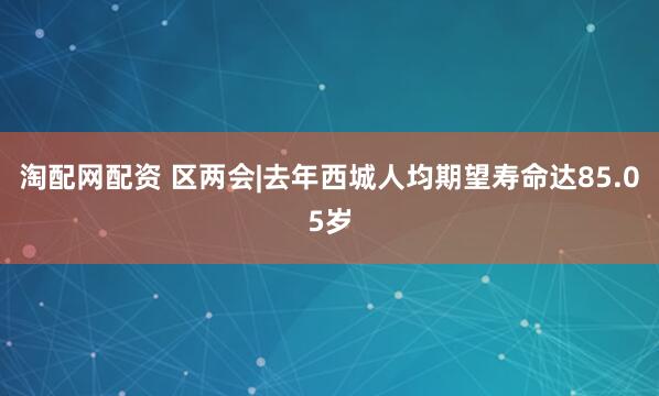 淘配网配资 区两会|去年西城人均期望寿命达85.05岁