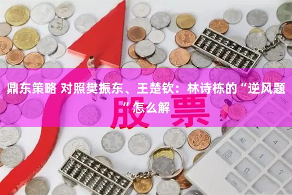鼎东策略 对照樊振东、王楚钦：林诗栋的“逆风题”怎么解