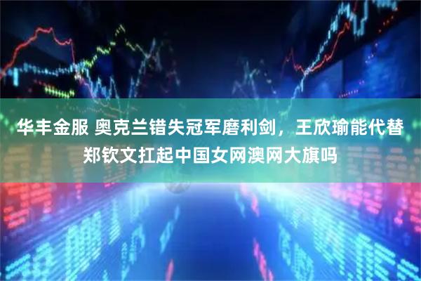 华丰金服 奥克兰错失冠军磨利剑，王欣瑜能代替郑钦文扛起中国女网澳网大旗吗