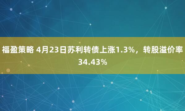 福盈策略 4月23日苏利转债上涨1.3%，转股溢价率34.43%