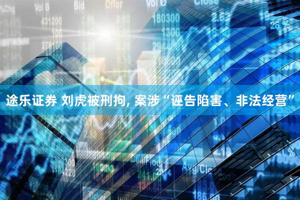 途乐证券 刘虎被刑拘, 案涉“诬告陷害、非法经营”