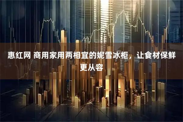 惠红网 商用家用两相宜的妮雪冰柜，让食材保鲜更从容