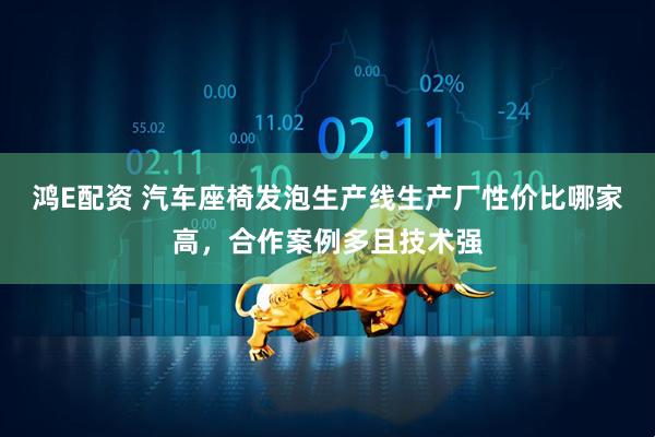 鸿E配资 汽车座椅发泡生产线生产厂性价比哪家高，合作案例多且技术强
